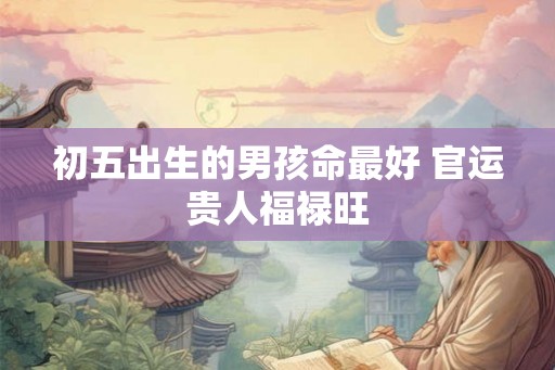 初五出生的男孩命最好 官运贵人福禄旺 初五出生的男孩命最好 官运贵人福禄旺