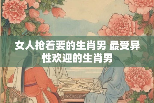 女人抢着要的生肖男 最受异性欢迎的生肖男