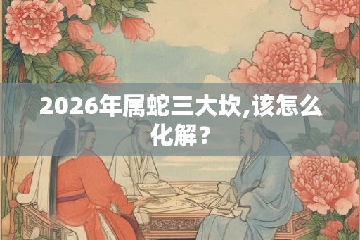 2026年属蛇三大坎,该怎么化解？