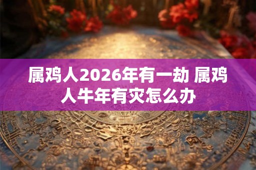 属鸡人2026年有一劫 属鸡人牛年有灾怎么办