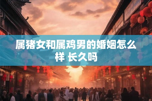属猪女和属鸡男的婚姻怎么样 长久吗 属猪女和属鸡男的婚姻怎么样 长久吗