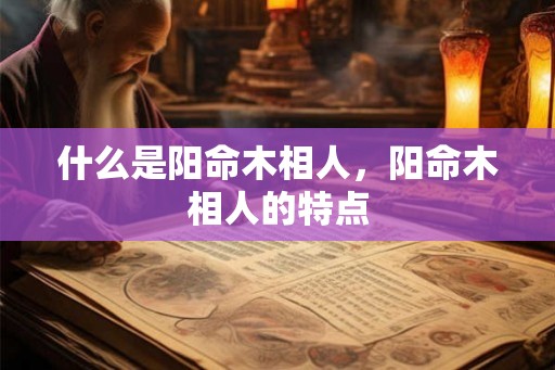 什么是阳命木相人，阳命木相人的特点