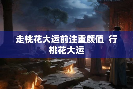 走桃花大运前注重颜值 行桃花大运 走桃花大运前注重颜值 行桃花大运