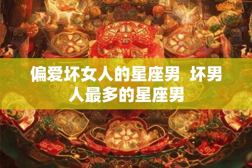 偏爱坏女人的星座男  坏男人最多的星座男