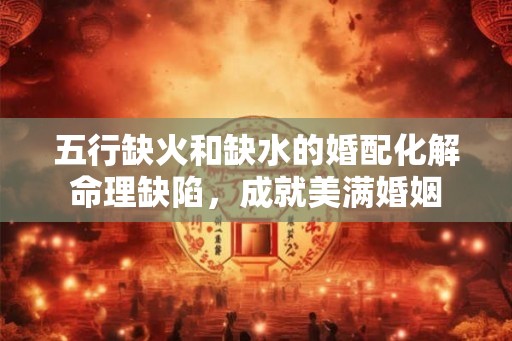 五行缺火和缺水的婚配化解命理缺陷，成就美满婚姻
