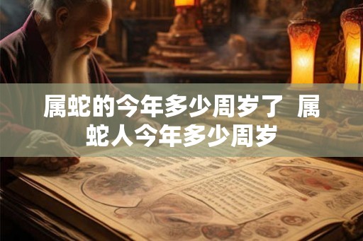 属蛇的今年多少周岁了 属蛇人今年多少周岁 属蛇的今年多少周岁了 属蛇人今年多少周岁