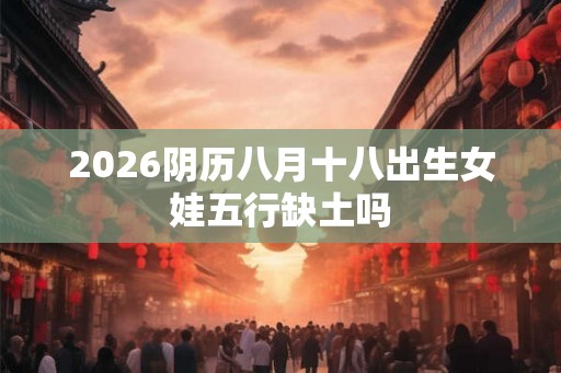 2026阴历八月十八出生女娃五行缺土吗