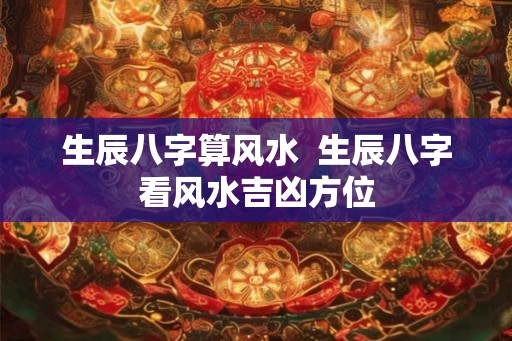生辰八字算风水  生辰八字看风水吉凶方位