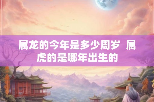 属龙的今年是多少周岁  属虎的是哪年出生的