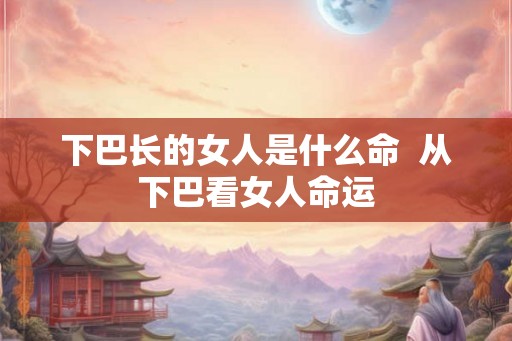 下巴长的女人是什么命  从下巴看女人命运