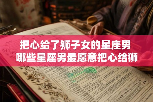 把心给了狮子女的星座男 哪些星座男最愿意把心给狮子女
