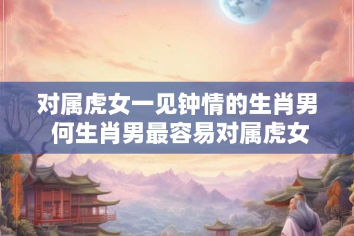 对属虎女一见钟情的生肖男 何生肖男最容易对属虎女一见钟情 对属虎女一见钟情的生肖男 何生肖男最容易对属虎女一见钟情