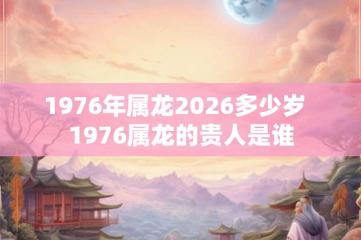 1976年属龙2026多少岁  1976属龙的贵人是谁