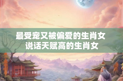 最受宠又被偏爱的生肖女 说话天赋高的生肖女