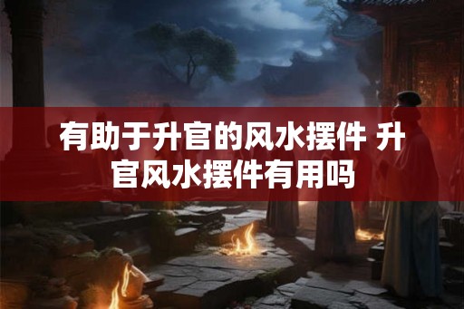 有助于升官的风水摆件 升官风水摆件有用吗
