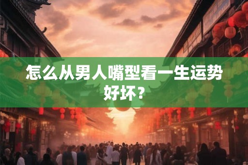 怎么从男人嘴型看一生运势好坏？