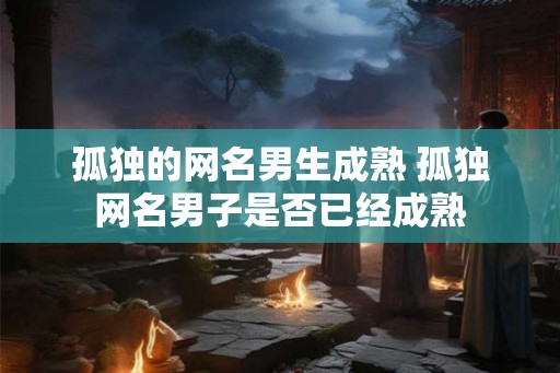 孤独的网名男生成熟 孤独网名男子是否已经成熟