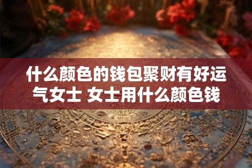 什么颜色的钱包聚财有好运气女士 女士用什么颜色钱包聚财吉祥