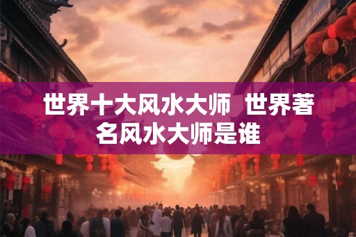 世界十大风水大师  世界著名风水大师是谁