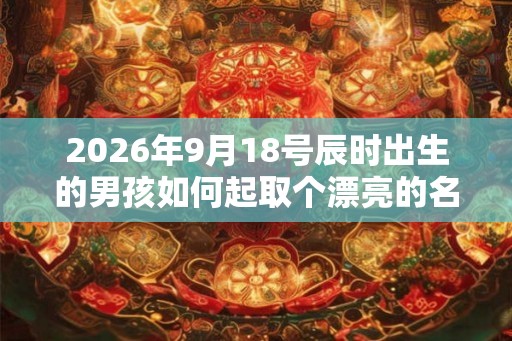 2026年9月18号辰时出生的男孩如何起取个漂亮的名字和五行属性