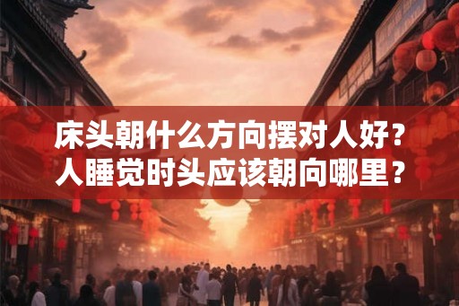 床头朝什么方向摆对人好？人睡觉时头应该朝向哪里？
