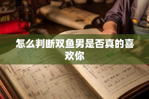 怎么判断双鱼男是否真的喜欢你 怎么判断双鱼男是否真的喜欢你