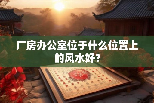 厂房办公室位于什么位置上的风水好? 厂房办公室位于什么位置上的风水好?