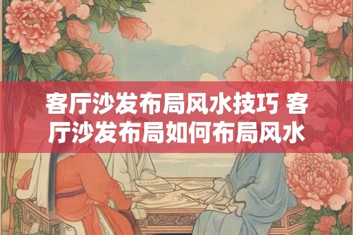 客厅沙发布局风水技巧 客厅沙发布局如何布局风水