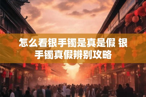 怎么看银手镯是真是假 银手镯真假辨别攻略