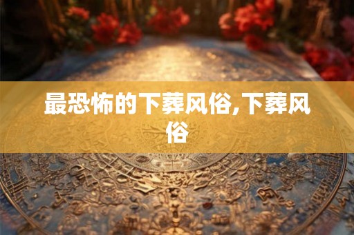 最恐怖的下葬风俗,下葬风俗 最恐怖的下葬风俗,下葬风俗
