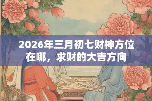 2026年三月初七财神方位在哪，求财的大吉方向