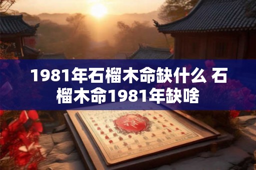 1981年石榴木命缺什么 石榴木命1981年缺啥 1981年石榴木命缺什么 石榴木命1981年缺啥