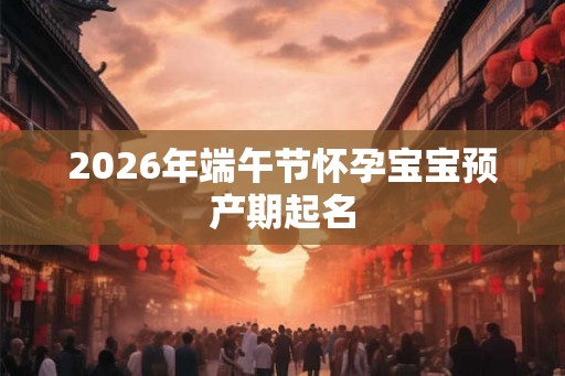 2026年端午节怀孕宝宝预产期起名
