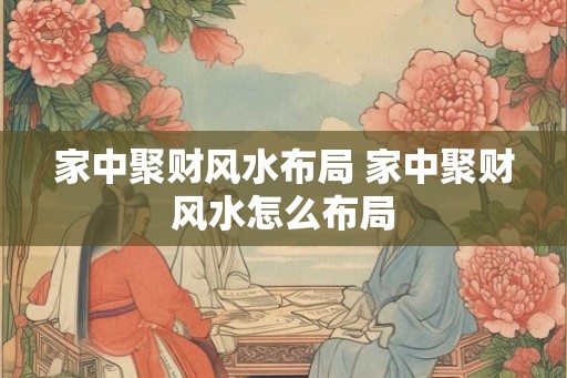 家中聚财风水布局 家中聚财风水怎么布局