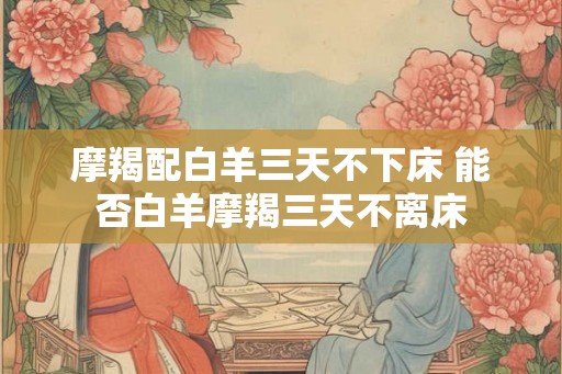 摩羯配白羊三天不下床 能否白羊摩羯三天不离床