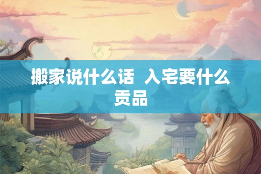 搬家说什么话 入宅要什么贡品 搬家说什么话 入宅要什么贡品