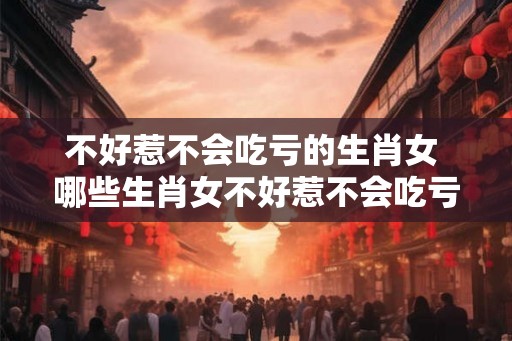 不好惹不会吃亏的生肖女 哪些生肖女不好惹不会吃亏