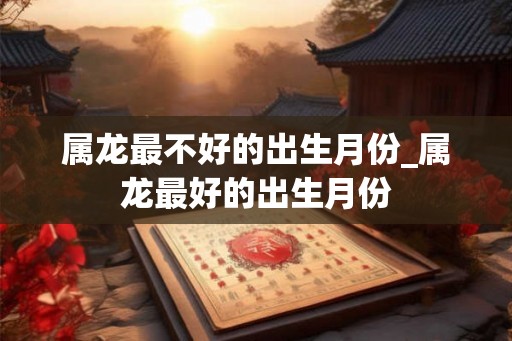 属龙最不好的出生月份_属龙最好的出生月份