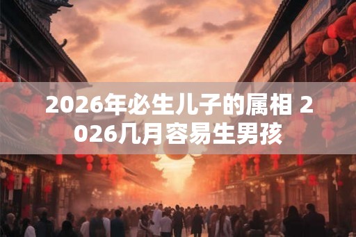 2026年必生儿子的属相 2026几月容易生男孩 2026年必生儿子的属相 2026几月容易生男孩