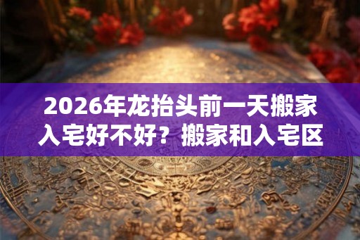 2026年龙抬头前一天搬家入宅好不好？搬家和入宅区别？