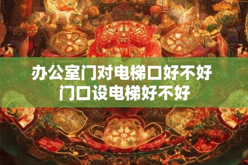 办公室门对电梯口好不好 门口设电梯好不好 办公室门对电梯口好不好 门口设电梯好不好