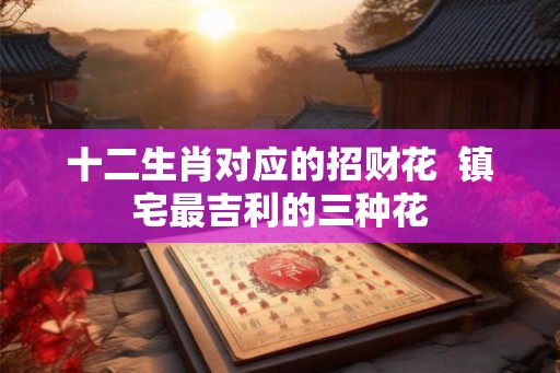 十二生肖对应的招财花 镇宅最吉利的三种花 十二生肖对应的招财花 镇宅最吉利的三种花