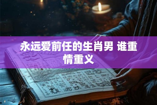永远爱前任的生肖男 谁重情重义 永远爱前任的生肖男 谁重情重义
