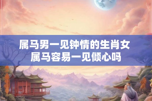 属马男一见钟情的生肖女 属马容易一见倾心吗 属马男一见钟情的生肖女 属马容易一见倾心吗