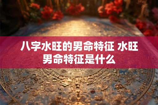 八字水旺的男命特征 水旺男命特征是什么
