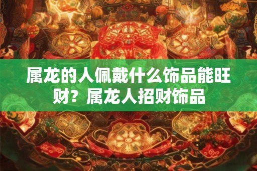 属龙的人佩戴什么饰品能旺财？属龙人招财饰品