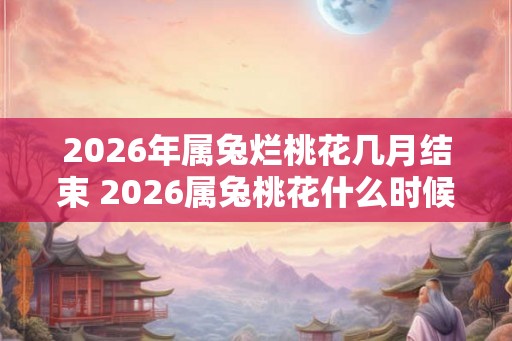 2026年属兔烂桃花几月结束 2026属兔桃花什么时候结束