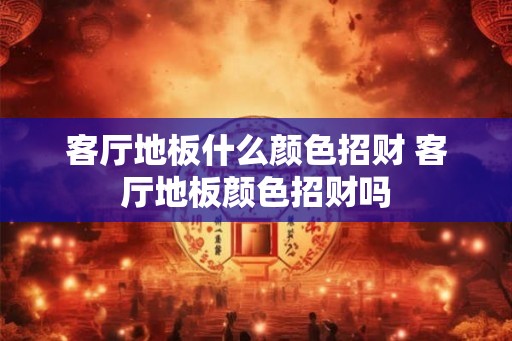 客厅地板什么颜色招财 客厅地板颜色招财吗 客厅地板什么颜色招财 客厅地板颜色招财吗