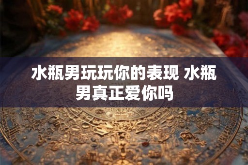 水瓶男玩玩你的表现 水瓶男真正爱你吗