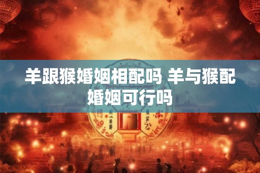 羊跟猴婚姻相配吗 羊与猴配婚姻可行吗